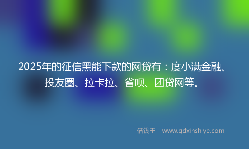 2025年的征信黑能下款的网贷有：度小满金融、投友圈、拉卡拉、省呗、团贷网等。
