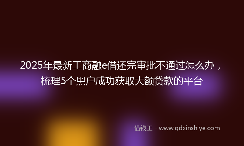 2025年最新工商融e借还完审批不通过怎么办，梳理5个黑户成功获取大额贷款的平台