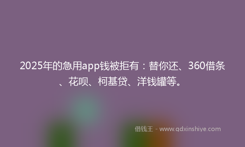 2025年的急用app钱被拒有：替你还、360借条、花呗、柯基贷、洋钱罐等。