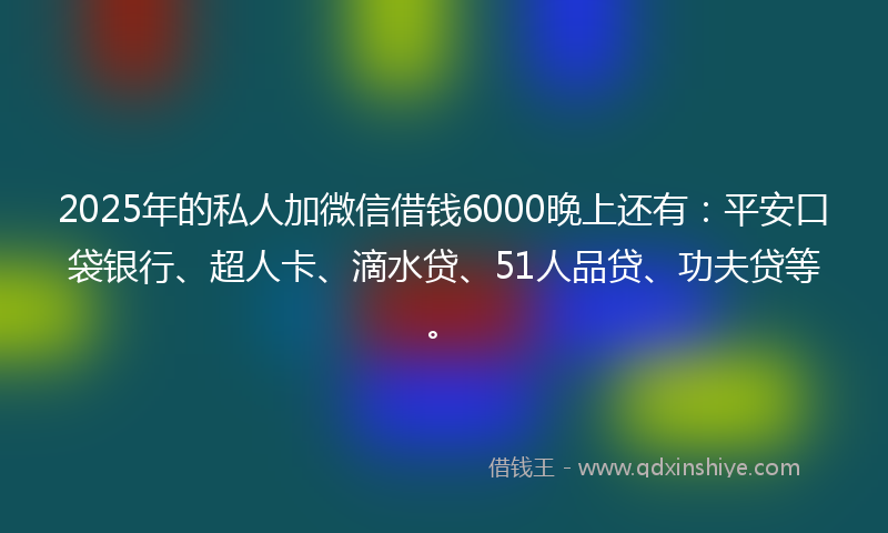 2025年的私人加微信借钱6000晚上还有：平安口袋银行、超人卡、滴水贷、51人品贷、功夫贷等。