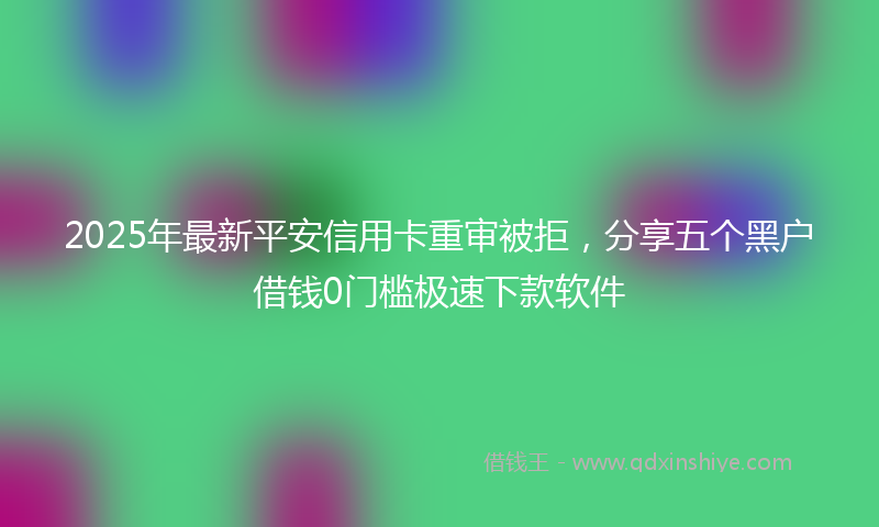 2025年最新平安信用卡重审被拒，分享五个黑户借钱0门槛极速下款软件