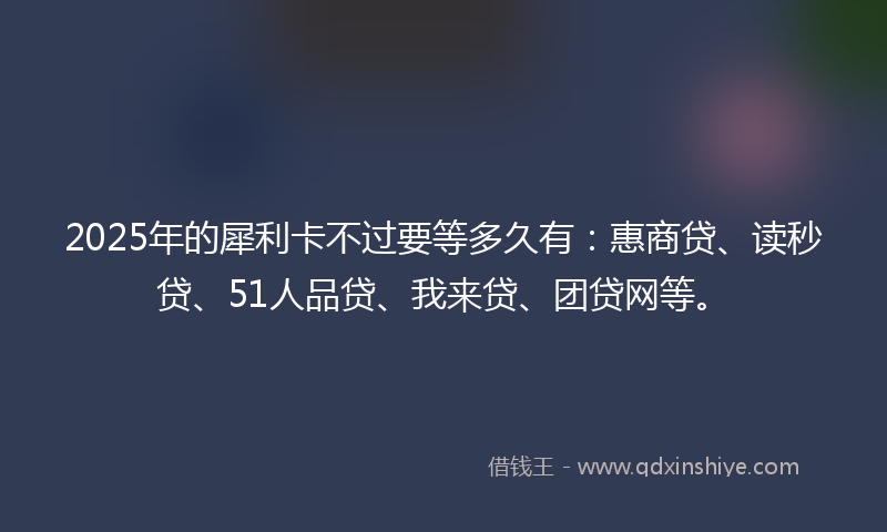 2025年的犀利卡不过要等多久有：惠商贷、读秒贷、51人品贷、我来贷、团贷网等。