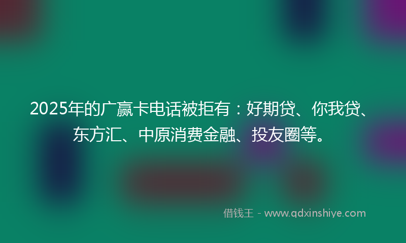 2025年的广赢卡电话被拒有：好期贷、你我贷、东方汇、中原消费金融、投友圈等。