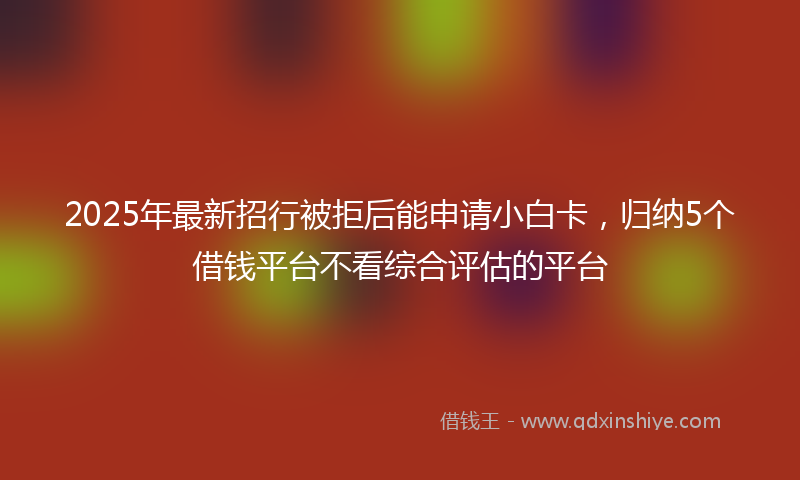 2025年最新招行被拒后能申请小白卡，归纳5个借钱平台不看综合评估的平台