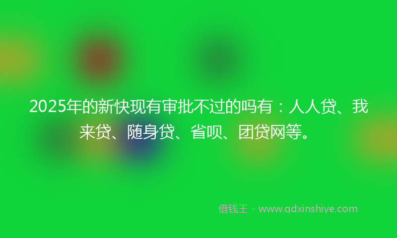 2025年的新快现有审批不过的吗有：人人贷、我来贷、随身贷、省呗、团贷网等。