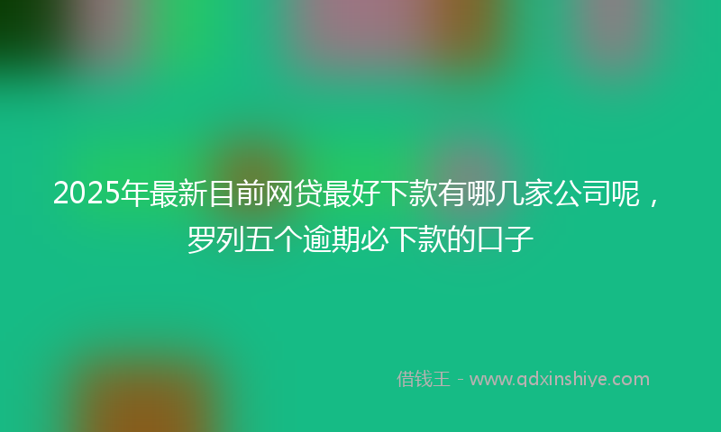 2025年最新目前网贷最好下款有哪几家公司呢，罗列五个逾期必下款的口子
