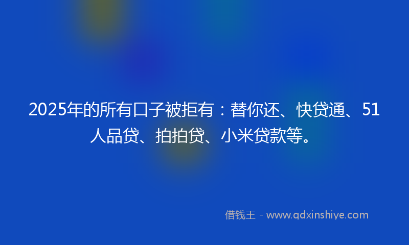 2025年的所有口子被拒有：替你还、快贷通、51人品贷、拍拍贷、小米贷款等。