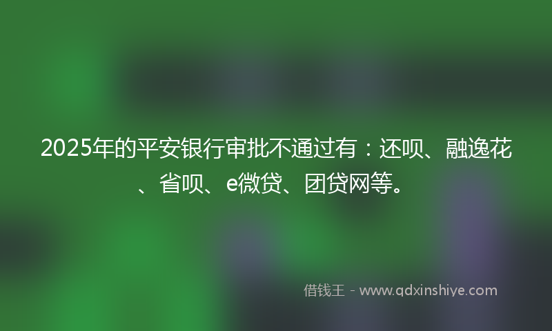 2025年的平安银行审批不通过有：还呗、融逸花、省呗、e微贷、团贷网等。