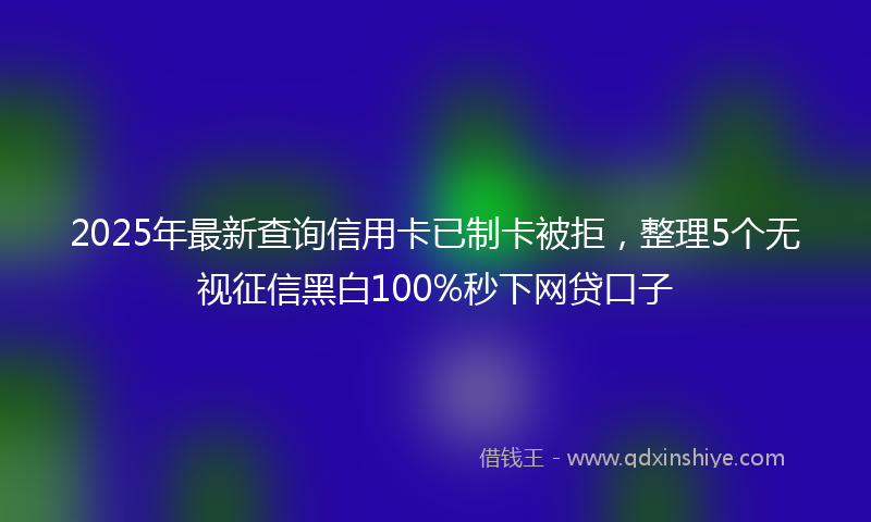 2025年最新查询信用卡已制卡被拒，整理5个无视征信黑白100%秒下网贷口子