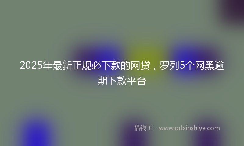 2025年最新正规必下款的网贷，罗列5个网黑逾期下款平台