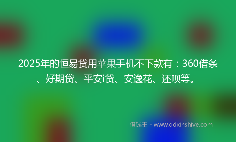 2025年的恒易贷用苹果手机不下款有：360借条、好期贷、平安i贷、安逸花、还呗等。