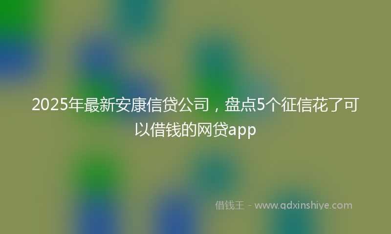 2025年最新安康信贷公司，盘点5个征信花了可以借钱的网贷app