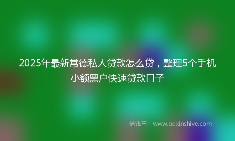 2025年最新常德私人贷款怎么贷，整理5个手机小额黑户快速贷款口子