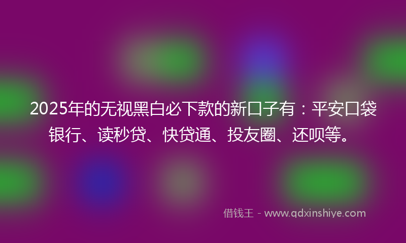 2025年的无视黑白必下款的新口子有：平安口袋银行、读秒贷、快贷通、投友圈、还呗等。