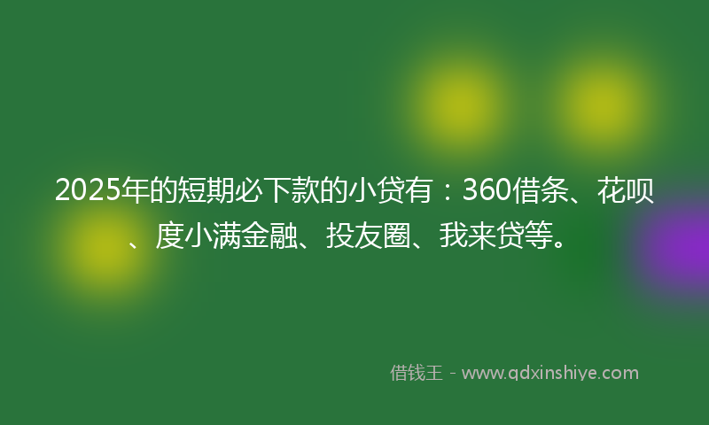 2025年的短期必下款的小贷有：360借条、花呗、度小满金融、投友圈、我来贷等。
