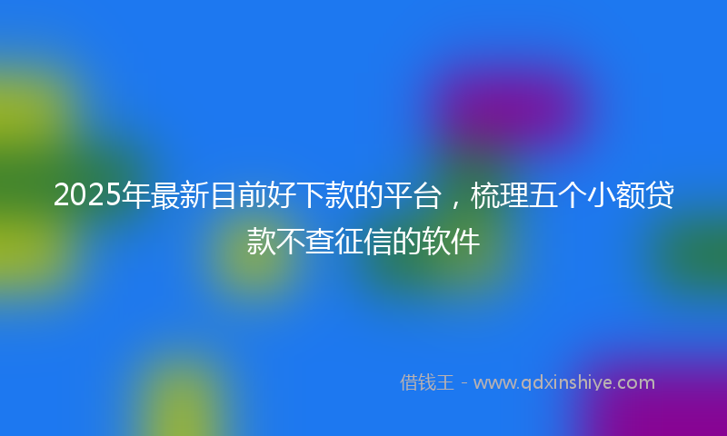 2025年最新目前好下款的平台，梳理五个小额贷款不查征信的软件