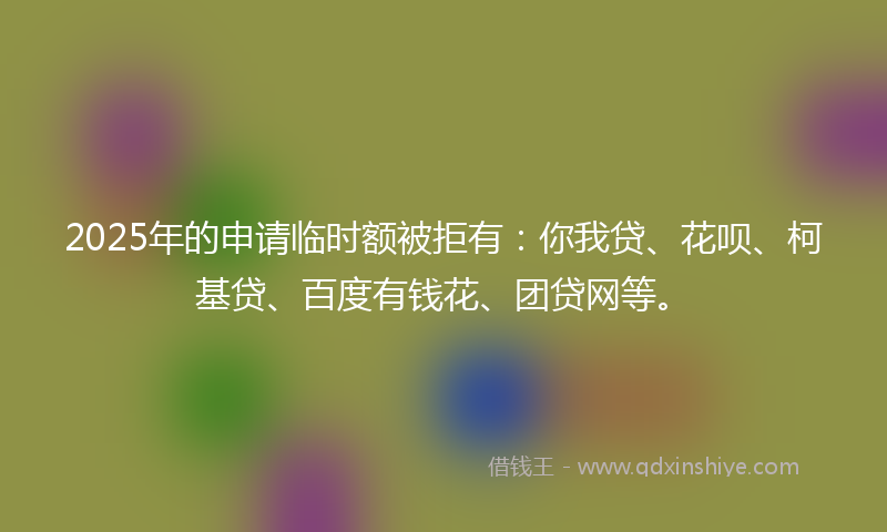2025年的申请临时额被拒有：你我贷、花呗、柯基贷、百度有钱花、团贷网等。