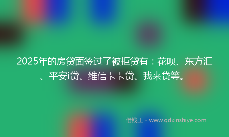 2025年的房贷面签过了被拒贷有：花呗、东方汇、平安i贷、维信卡卡贷、我来贷等。