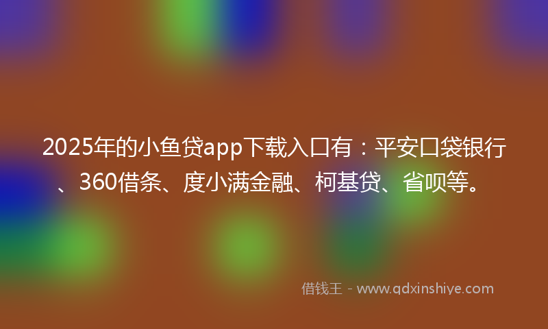 2025年的小鱼贷app下载入口有：平安口袋银行、360借条、度小满金融、柯基贷、省呗等。