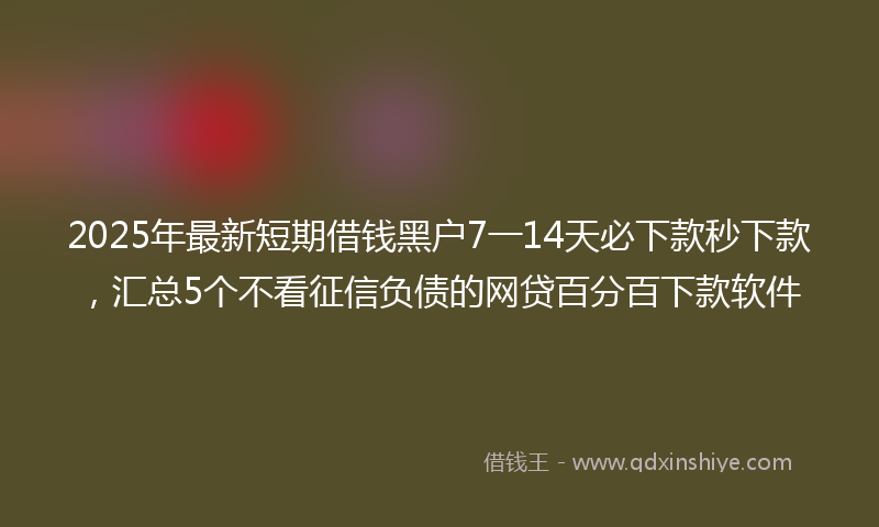 2025年最新短期借钱黑户7一14天必下款秒下款，汇总5个不看征信负债的网贷百分百下款软件