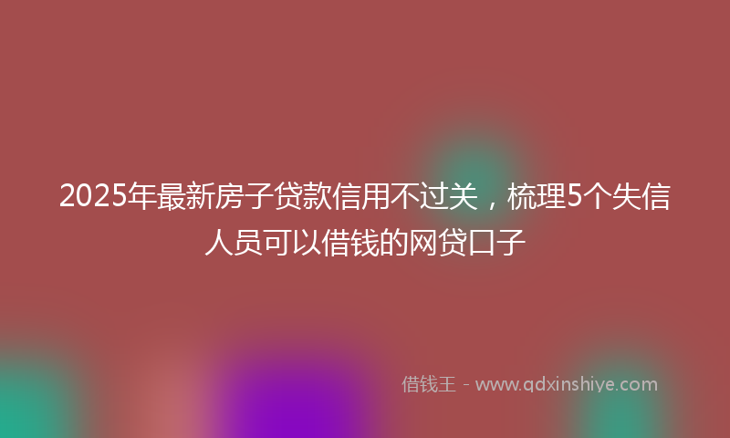 2025年最新房子贷款信用不过关，梳理5个失信人员可以借钱的网贷口子