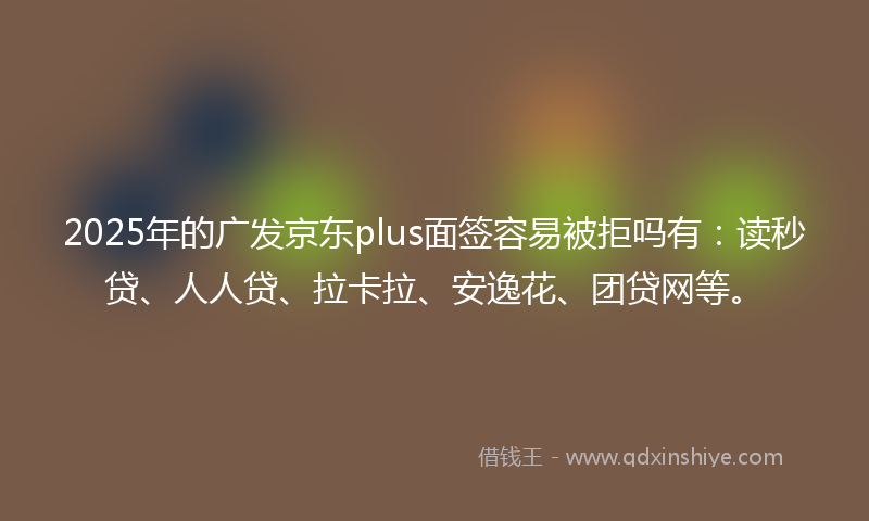 2025年的广发京东plus面签容易被拒吗有：读秒贷、人人贷、拉卡拉、安逸花、团贷网等。