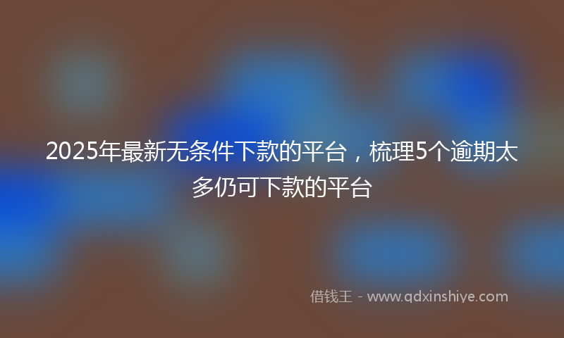 2025年最新无条件下款的平台，梳理5个逾期太多仍可下款的平台