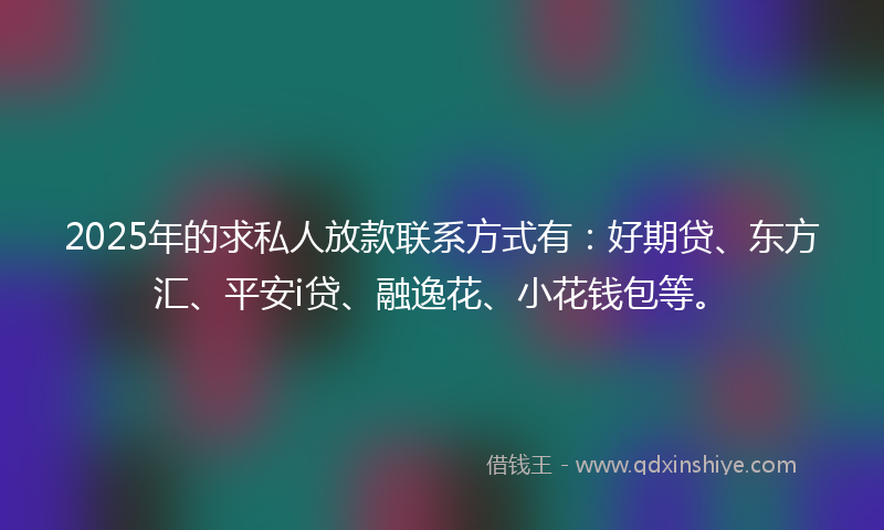2025年的求私人放款联系方式有：好期贷、东方汇、平安i贷、融逸花、小花钱包等。