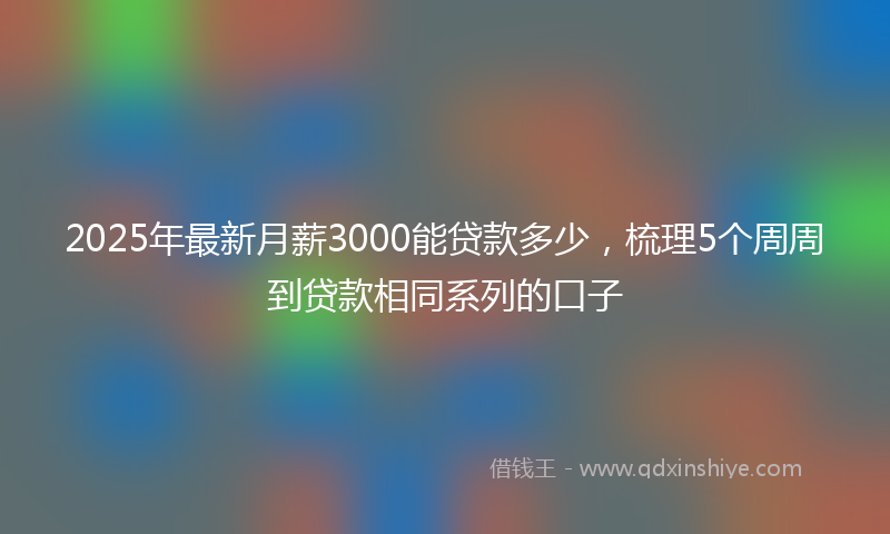 2025年最新月薪3000能贷款多少，梳理5个周周到贷款相同系列的口子