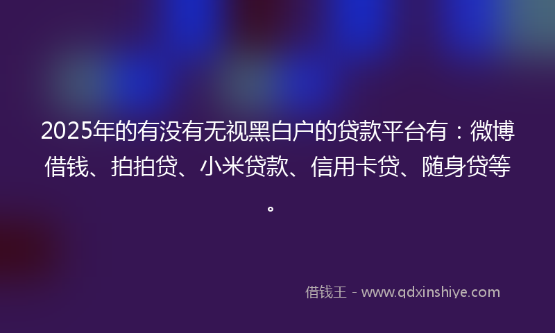 2025年的有没有无视黑白户的贷款平台有：微博借钱、拍拍贷、小米贷款、信用卡贷、随身贷等。