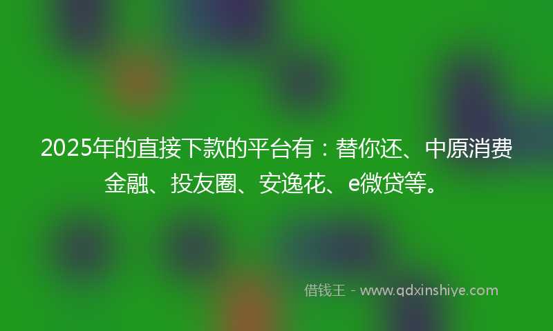 2025年的直接下款的平台有：替你还、中原消费金融、投友圈、安逸花、e微贷等。