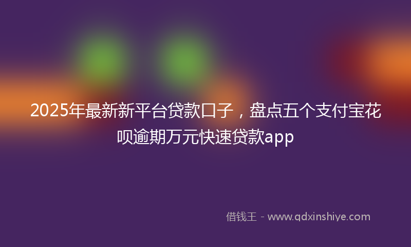 2025年最新新平台贷款口子，盘点五个支付宝花呗逾期万元快速贷款app