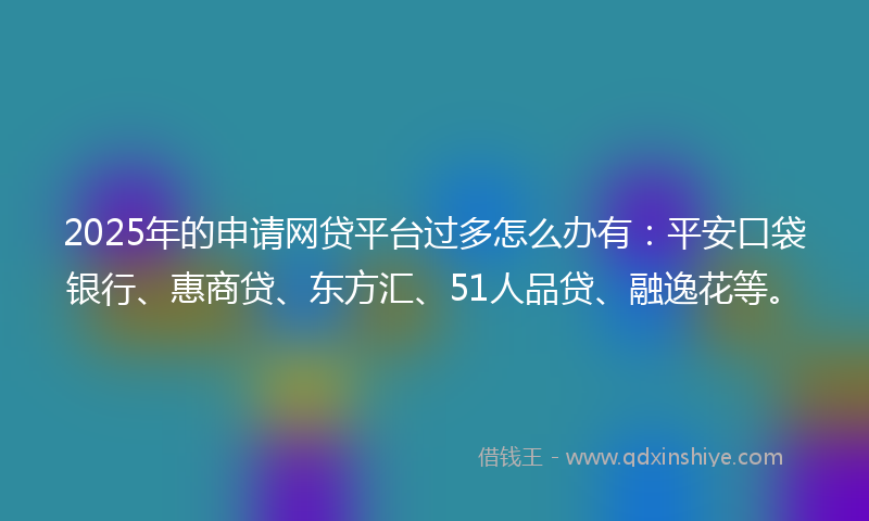 2025年的申请网贷平台过多怎么办有：平安口袋银行、惠商贷、东方汇、51人品贷、融逸花等。