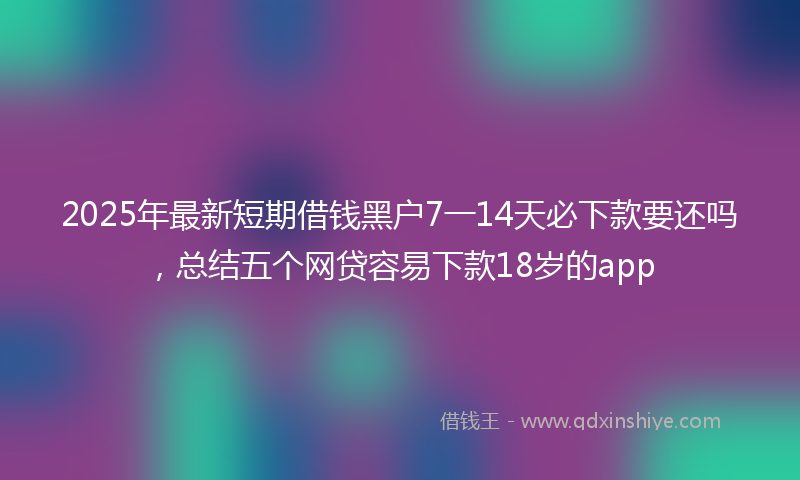 2025年最新短期借钱黑户7一14天必下款要还吗，总结五个网贷容易下款18岁的app