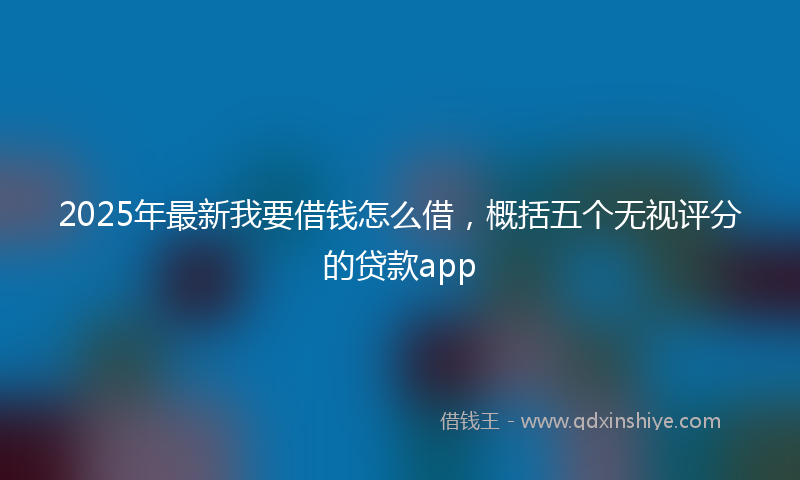 2025年最新我要借钱怎么借，概括五个无视评分的贷款app