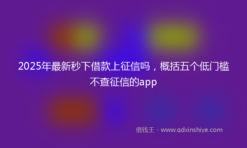 2025年最新秒下借款上征信吗，概括五个低门槛不查征信的app