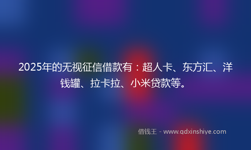 2025年的无视征信借款有：超人卡、东方汇、洋钱罐、拉卡拉、小米贷款等。