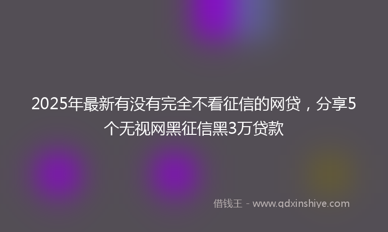 2025年最新有没有完全不看征信的网贷，分享5个无视网黑征信黑3万贷款
