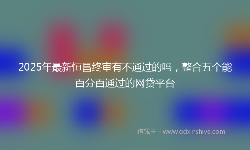 2025年最新恒昌终审有不通过的吗，整合五个能百分百通过的网贷平台
