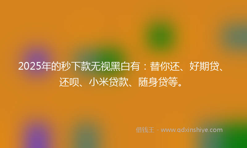 2025年的秒下款无视黑白有：替你还、好期贷、还呗、小米贷款、随身贷等。