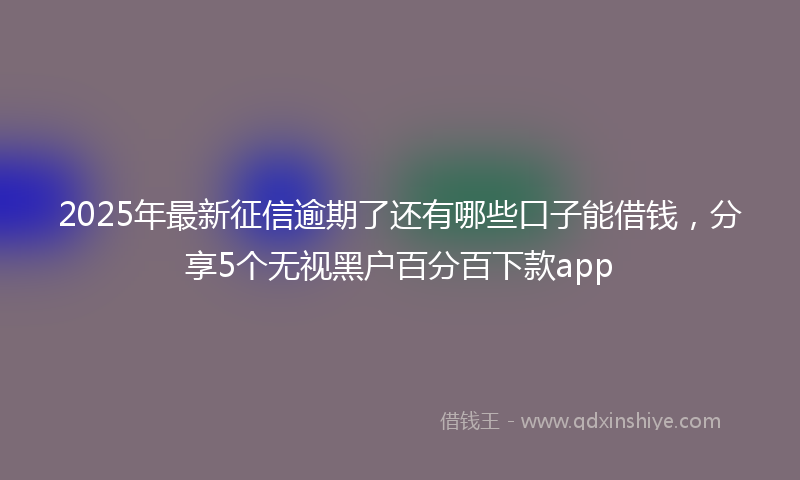 2025年最新征信逾期了还有哪些口子能借钱，分享5个无视黑户百分百下款app