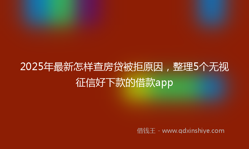 2025年最新怎样查房贷被拒原因，整理5个无视征信好下款的借款app