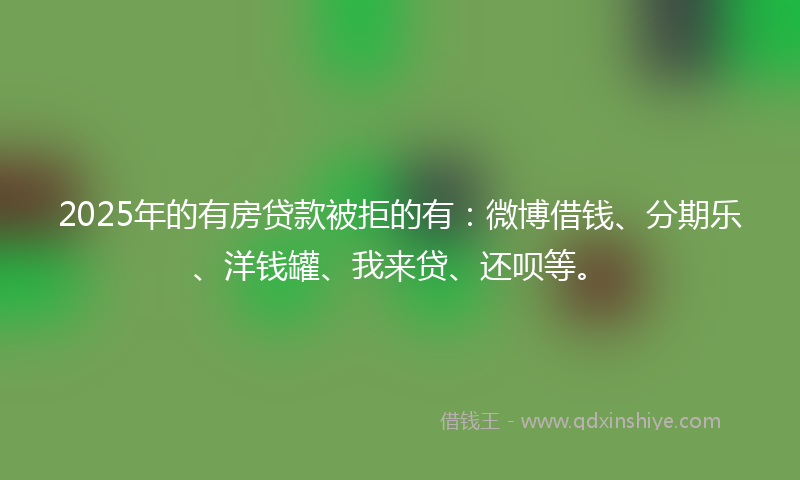 2025年的有房贷款被拒的有：微博借钱、分期乐、洋钱罐、我来贷、还呗等。