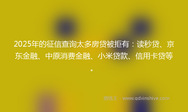 2025年的征信查询太多房贷被拒有：读秒贷、京东金融、中原消费金融、小米贷款、信用卡贷等。