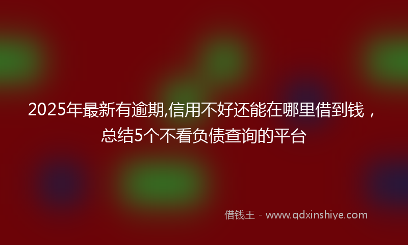 2025年最新有逾期,信用不好还能在哪里借到钱，总结5个不看负债查询的平台