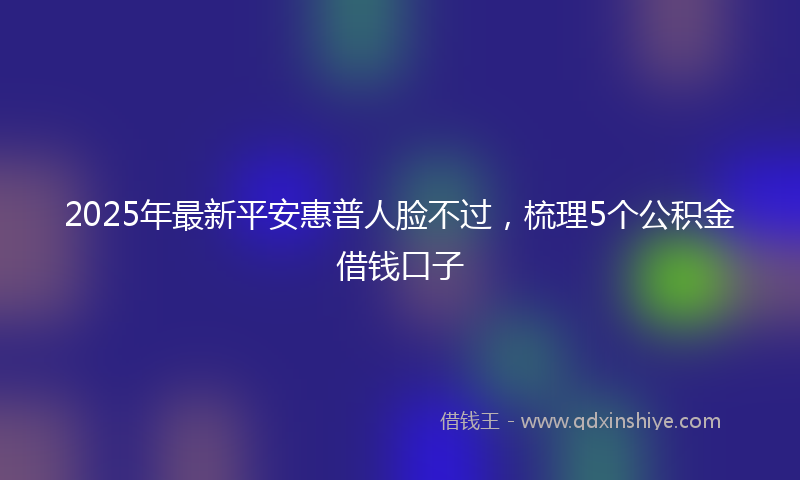 2025年最新平安惠普人脸不过，梳理5个公积金借钱口子