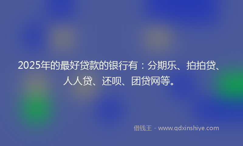 2025年的最好贷款的银行有：分期乐、拍拍贷、人人贷、还呗、团贷网等。