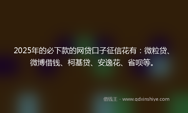 2025年的必下款的网贷口子征信花有：微粒贷、微博借钱、柯基贷、安逸花、省呗等。