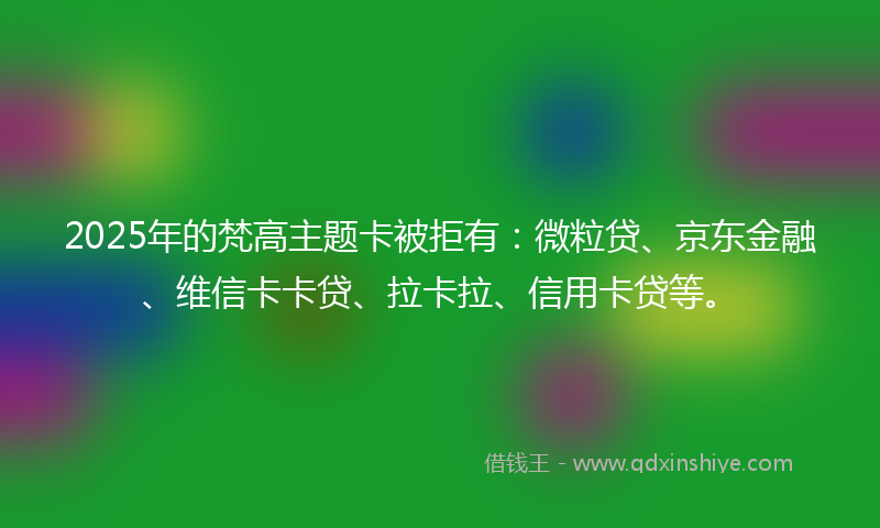 2025年的梵高主题卡被拒有：微粒贷、京东金融、维信卡卡贷、拉卡拉、信用卡贷等。
