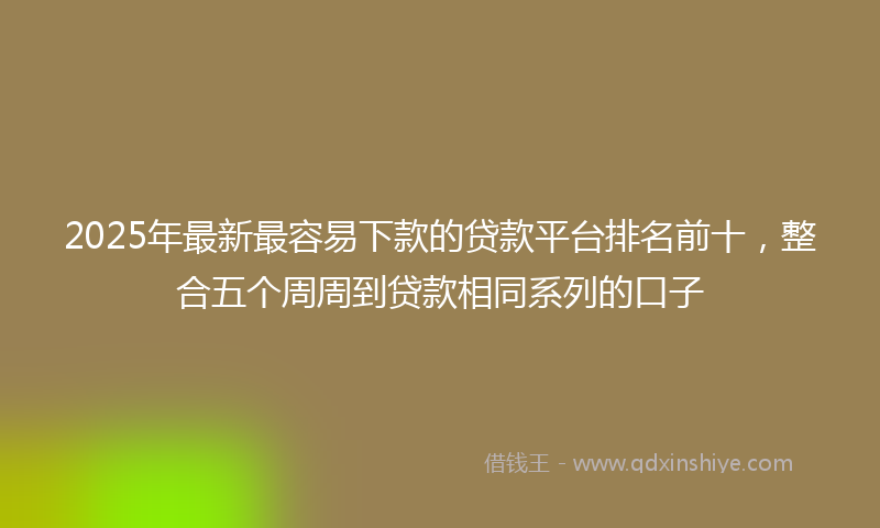 2025年最新最容易下款的贷款平台排名前十，整合五个周周到贷款相同系列的口子